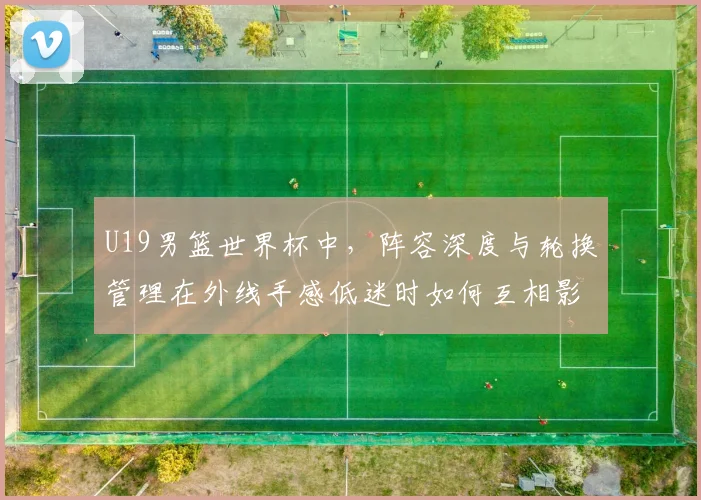 U19男篮世界杯中,阵容深度与轮换管理在外线手感低迷时如何互相影响