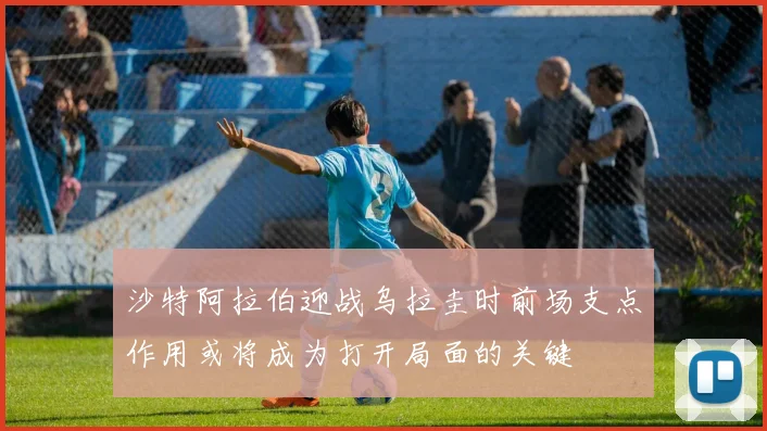 沙特阿拉伯迎战乌拉圭时前场支点作用或将成为打开局面的关键