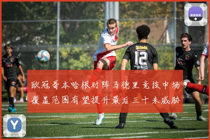 欧冠哥本哈根对阵马德里竞技中场覆盖范围有望提升最后三十米威胁