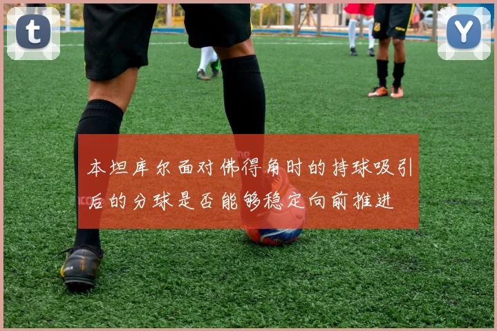 本坦库尔面对佛得角时的持球吸引后的分球是否能够稳定向前推进