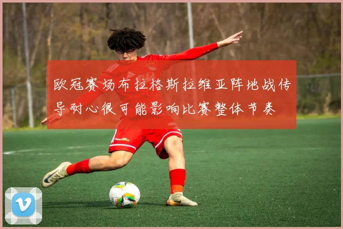 欧冠赛场布拉格斯拉维亚阵地战传导耐心很可能影响比赛整体节奏