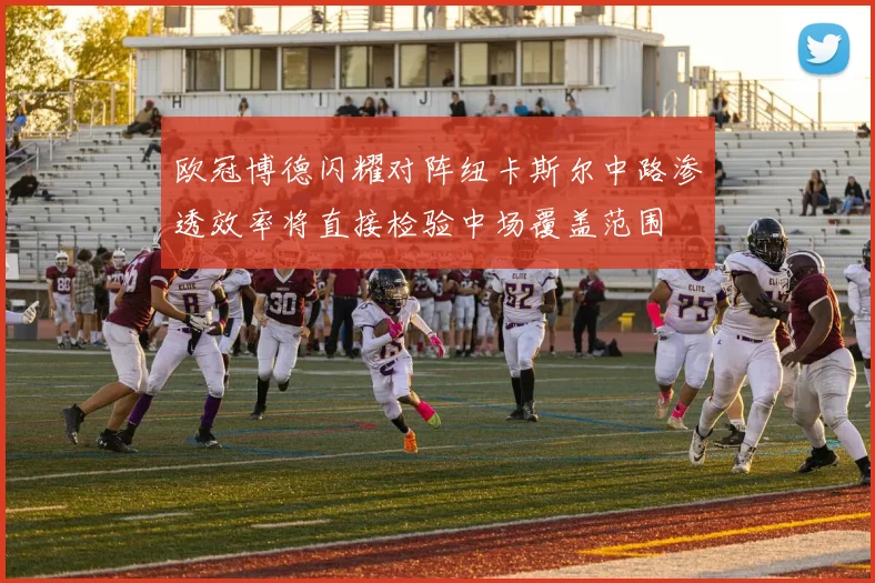 欧冠博德闪耀对阵纽卡斯尔中路渗透效率将直接检验中场覆盖范围