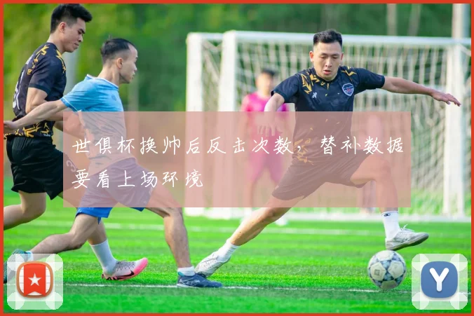 世俱杯换帅后反击次数，替补数据要看上场环境