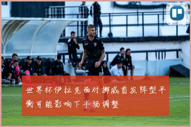 世界杯伊拉克面对挪威首发阵型平衡可能影响下半场调整
