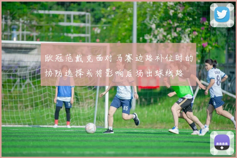 欧冠范戴克面对马赛边路补位时的协防选择或将影响后场出球线路