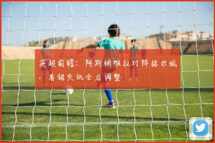 英超前瞻：阿斯顿维拉对阵赫尔城，看错失机会后调整