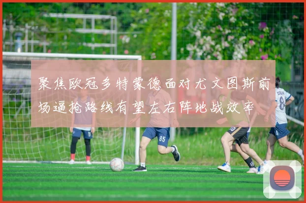 聚焦欧冠多特蒙德面对尤文图斯前场逼抢路线有望左右阵地战效率