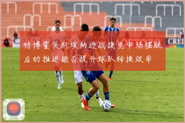 特博霍莫科埃纳迎战捷克中场摆脱后的推进能否提升球队转换效率