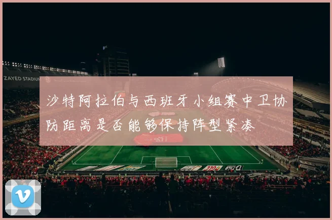 沙特阿拉伯与西班牙小组赛中卫协防距离是否能够保持阵型紧凑